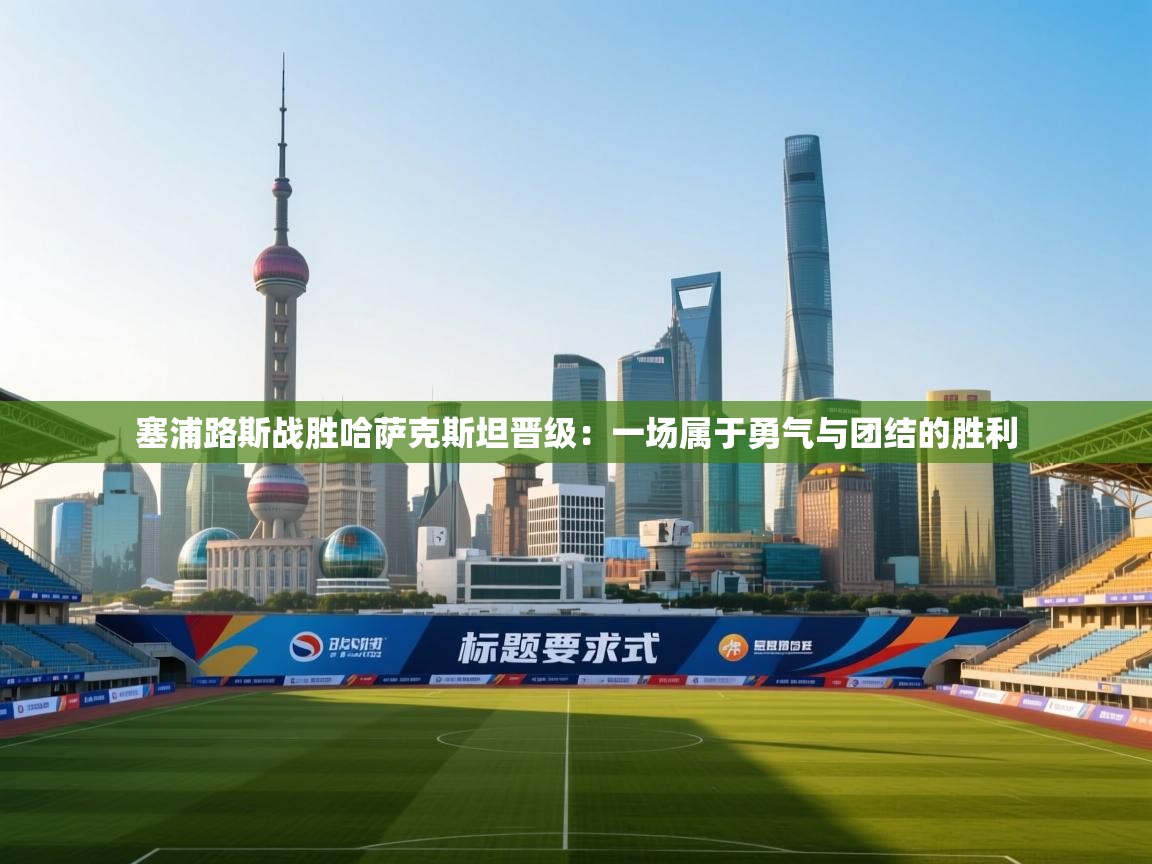 开云体育app官网-塞浦路斯战胜哈萨克斯坦晋级：一场属于勇气与团结的胜利  第2张