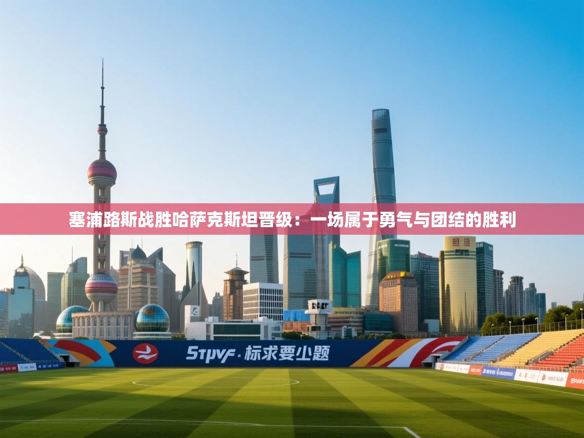 开云体育app官网-塞浦路斯战胜哈萨克斯坦晋级：一场属于勇气与团结的胜利  第4张